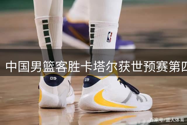 中国男篮客胜卡塔尔获世预赛第四窗口期首胜