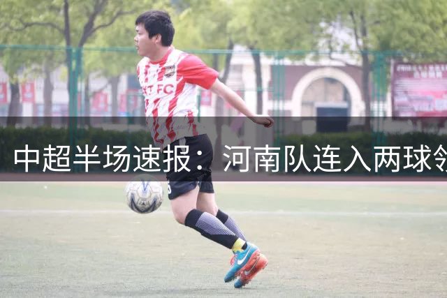 中超半场速报：河南队连入两球领先铁人