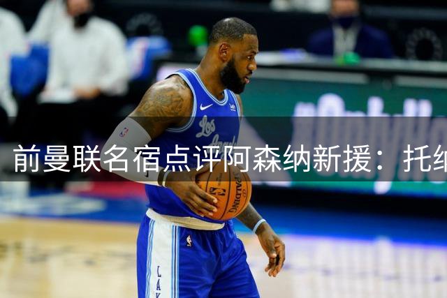 前曼联名宿点评阿森纳新援：托纳利更胜吉马良斯