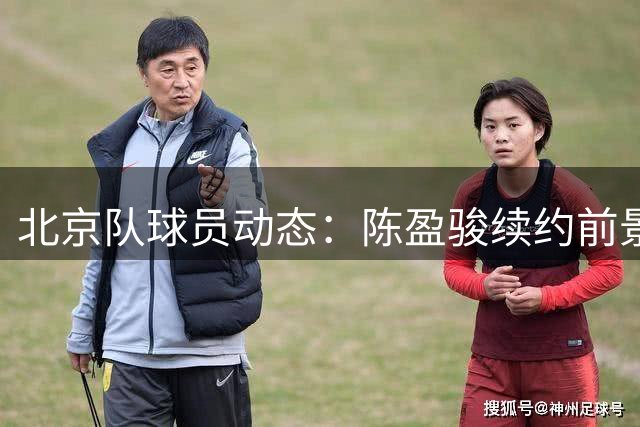 北京队球员动态：陈盈骏续约前景明朗 姜文将转任教练