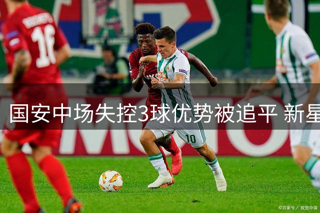 国安中场失控3球优势被追平 新星闪耀工体之夜