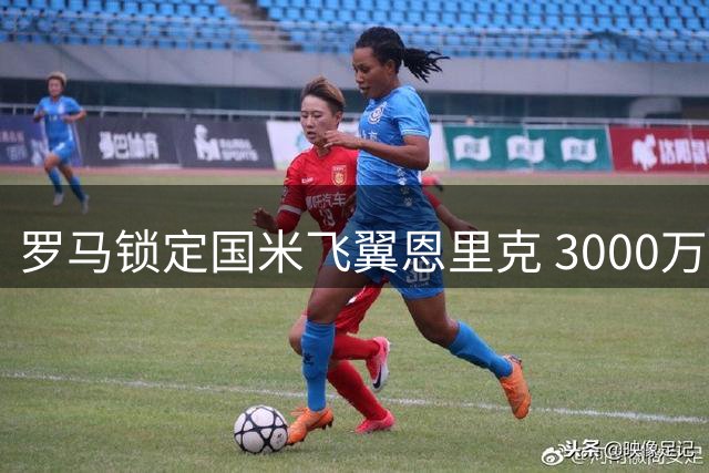 罗马锁定国米飞翼恩里克 3000万欧报价即将提出