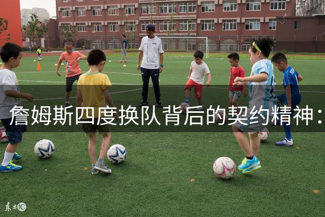 詹姆斯四度换队背后的契约精神：从未申请交易引发忠诚定义争议