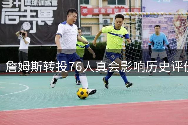 詹姆斯转投76人真会影响历史评价？冠军才是硬道理