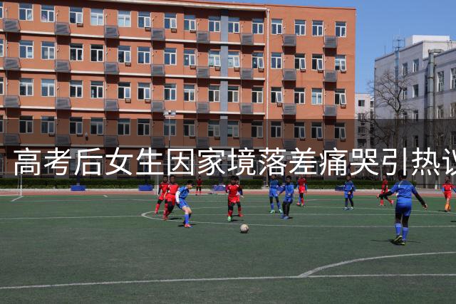 高考后女生因家境落差痛哭引热议 网友：父母已倾尽所有